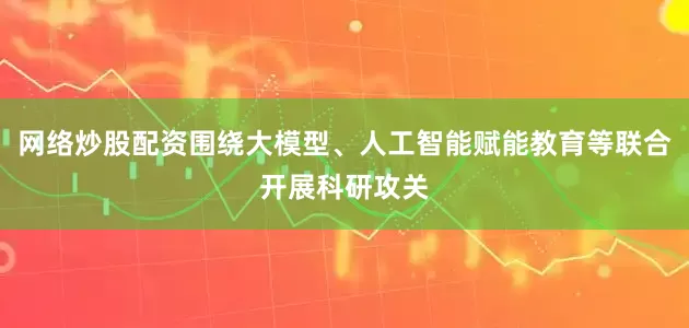 网络炒股配资围绕大模型、人工智能赋能教育等联合开展科研攻关