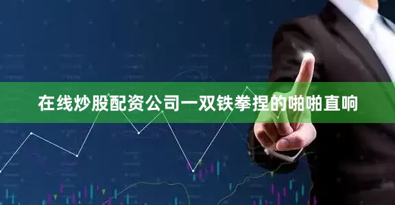 在线炒股配资公司一双铁拳捏的啪啪直响