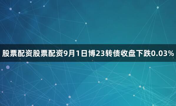 股票配资股票配资9月1日博23转债收盘下跌0.03%